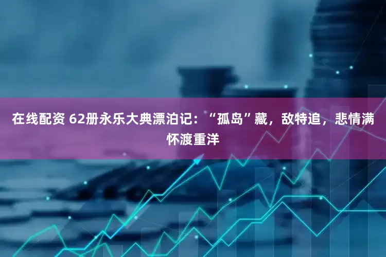 在线配资 62册永乐大典漂泊记：“孤岛”藏，敌特追，悲情满怀渡重洋