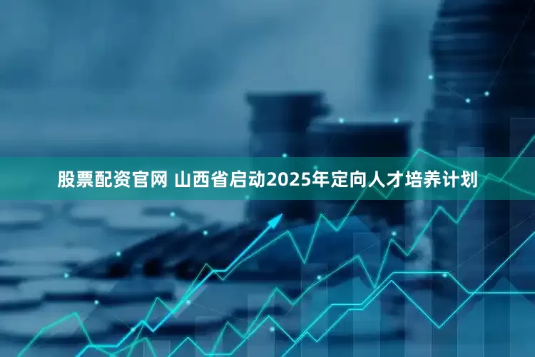 股票配资官网 山西省启动2025年定向人才培养计划