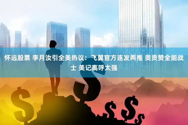 怀远股票 李月汝引全美热议：飞翼官方连发两推 奥贡赞全能战士 美记高呼太强