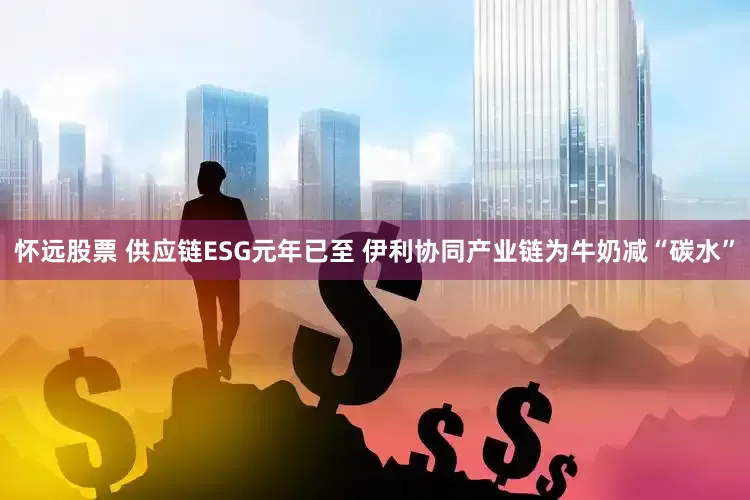 怀远股票 供应链ESG元年已至 伊利协同产业链为牛奶减“碳水”