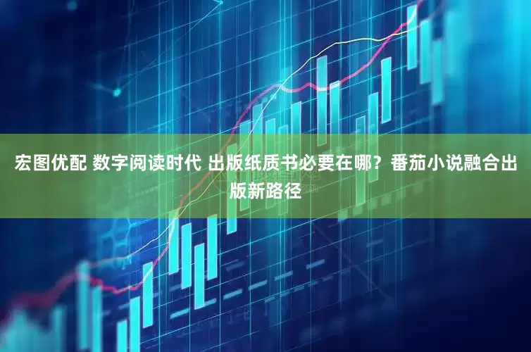 宏图优配 数字阅读时代 出版纸质书必要在哪？番茄小说融合出版新路径