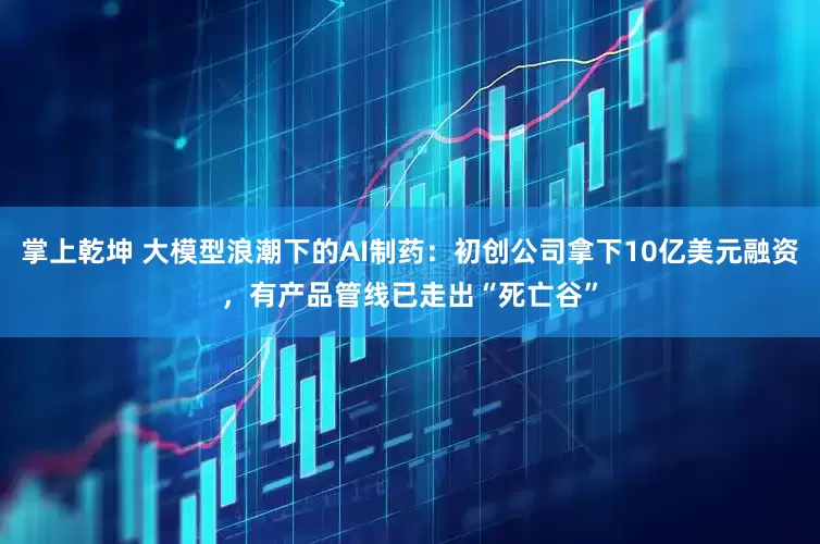 掌上乾坤 大模型浪潮下的AI制药：初创公司拿下10亿美元融资，有产品管线已走出“死亡谷”