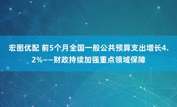 宏图优配 前5个月全国一般公共预算支出增长4.2%——财政持续加强重点领域保障