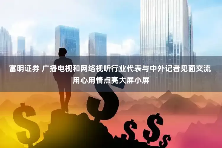富明证券 广播电视和网络视听行业代表与中外记者见面交流 用心用情点亮大屏小屏