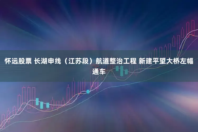 怀远股票 长湖申线（江苏段）航道整治工程 新建平望大桥左幅通车