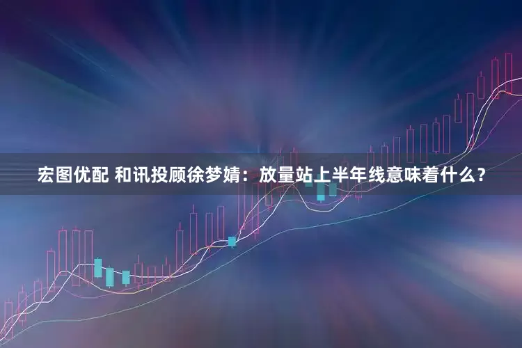宏图优配 和讯投顾徐梦婧：放量站上半年线意味着什么？