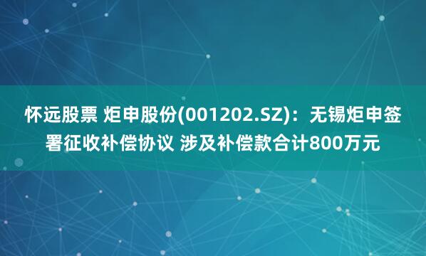 怀远股票 炬申股份(001202.SZ)：无锡炬申签署征收补偿协议 涉及补偿款合计800万元