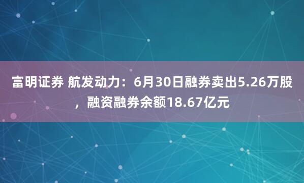 富明证券 航发动力：6月30日融券卖出5.26万股，融资融券余额18.67亿元