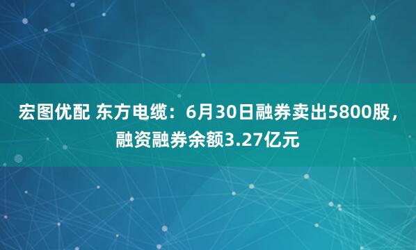 宏图优配 东方电缆：6月30日融券卖出5800股，融资融券余额3.27亿元
