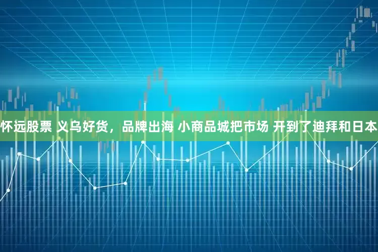怀远股票 义乌好货，品牌出海 小商品城把市场 开到了迪拜和日本