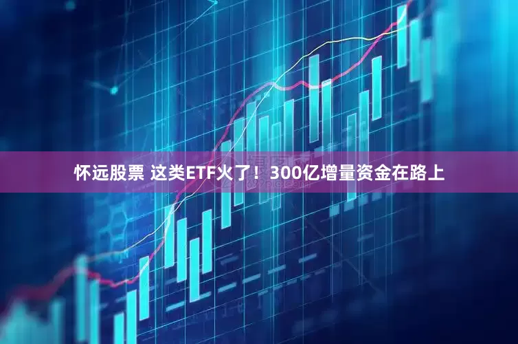 怀远股票 这类ETF火了！300亿增量资金在路上