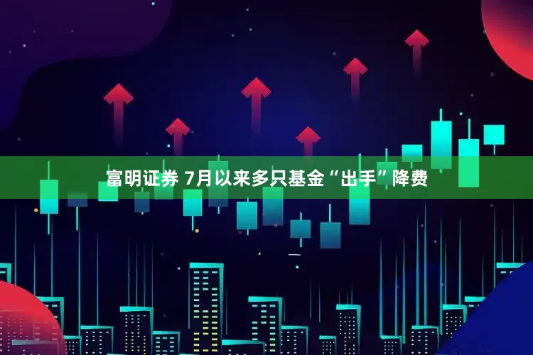 富明证券 7月以来多只基金“出手”降费