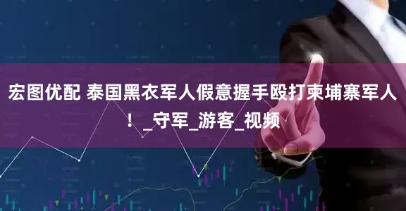 宏图优配 泰国黑衣军人假意握手殴打柬埔寨军人！_守军_游客_视频