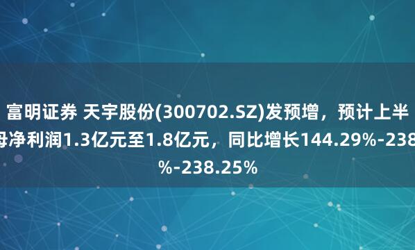 富明证券 天宇股份(300702.SZ)发预增，预计上半年归母净利润1.3亿元至1.8亿元，同比增长144.29%-238.25%