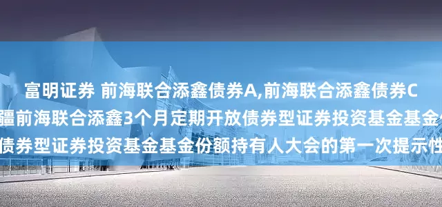 富明证券 前海联合添鑫债券A,前海联合添鑫债券C: 关于以通讯方式召开新疆前海联合添鑫3个月定期开放债券型证券投资基金基金份额持有人大会的第一次提示性公告