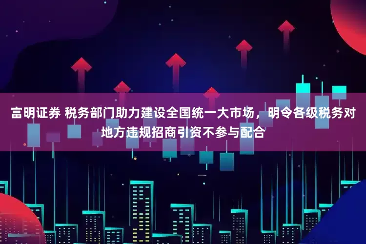 富明证券 税务部门助力建设全国统一大市场，明令各级税务对地方违规招商引资不参与配合