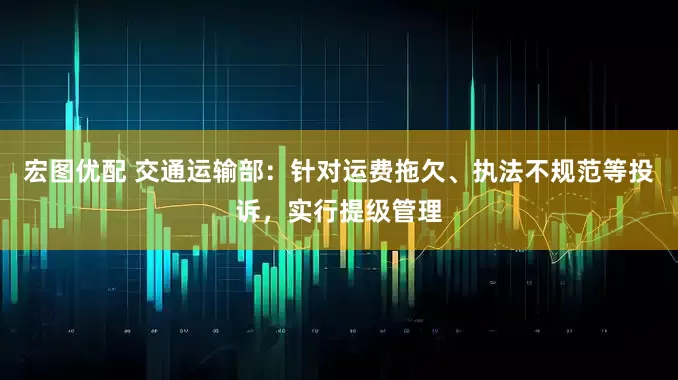 宏图优配 交通运输部：针对运费拖欠、执法不规范等投诉，实行提级管理