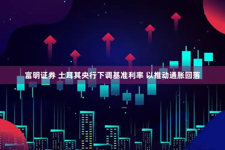 富明证券 土耳其央行下调基准利率 以推动通胀回落