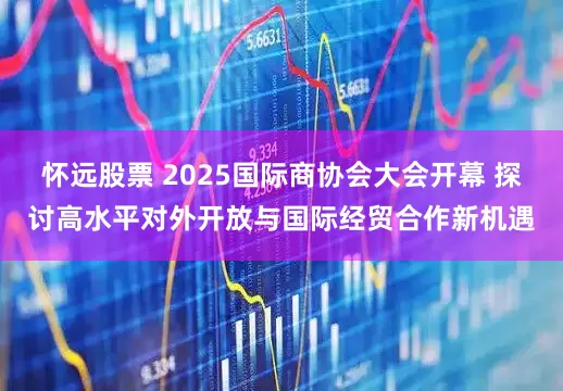 怀远股票 2025国际商协会大会开幕 探讨高水平对外开放与国际经贸合作新机遇