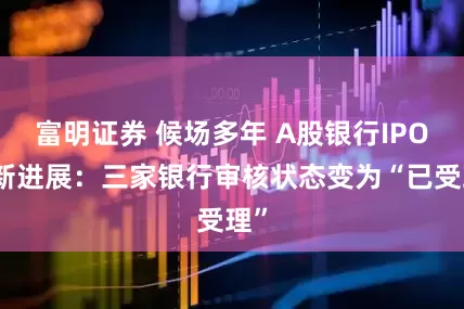 富明证券 候场多年 A股银行IPO迎新进展：三家银行审核状态变为“已受理”