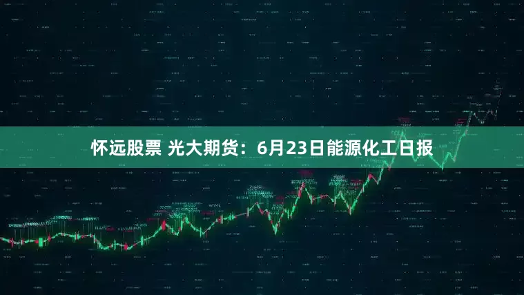 怀远股票 光大期货：6月23日能源化工日报