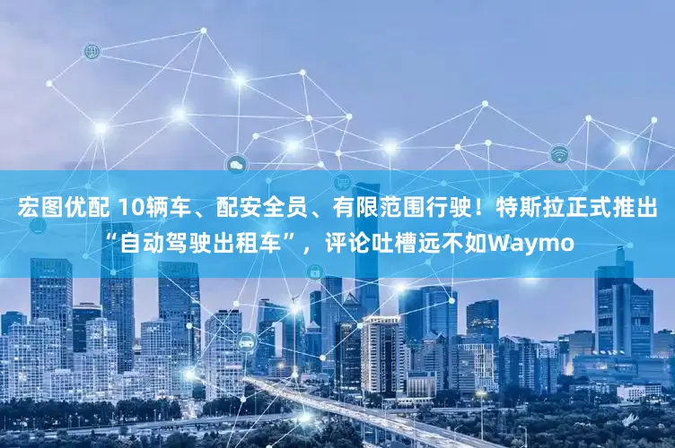 宏图优配 10辆车、配安全员、有限范围行驶！特斯拉正式推出“自动驾驶出租车”，评论吐槽远不如Waymo