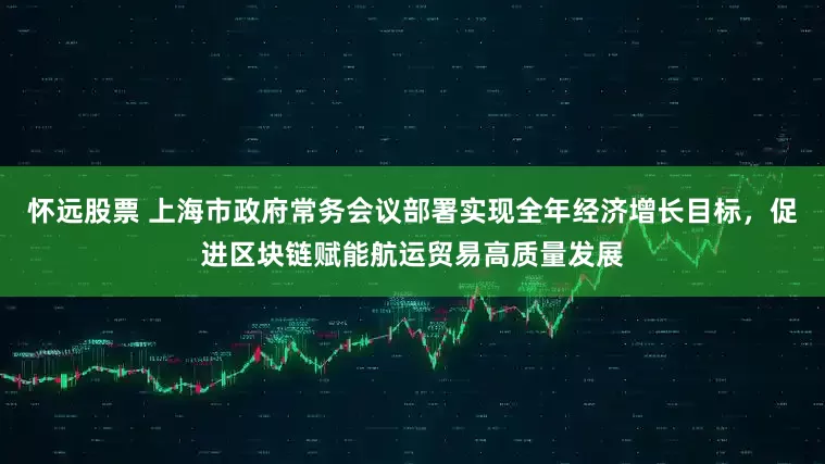 怀远股票 上海市政府常务会议部署实现全年经济增长目标，促进区块链赋能航运贸易高质量发展