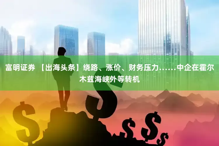 富明证券 【出海头条】绕路、涨价、财务压力……中企在霍尔木兹海峡外等转机