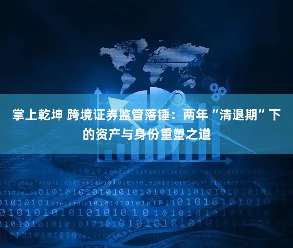 掌上乾坤 跨境证券监管落锤：两年“清退期”下的资产与身份重塑之道