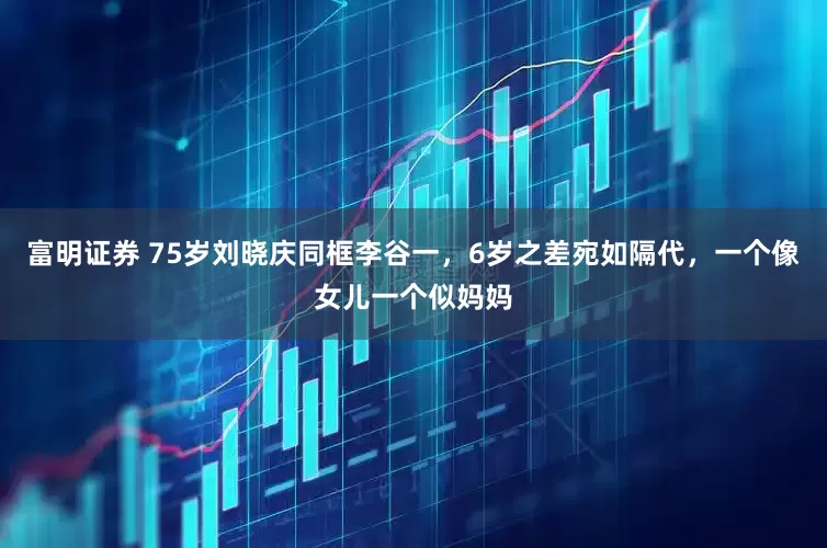 富明证券 75岁刘晓庆同框李谷一，6岁之差宛如隔代，一个像女儿一个似妈妈