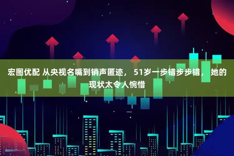 宏图优配 从央视名嘴到销声匿迹， 51岁一步错步步错， 她的现状太令人惋惜